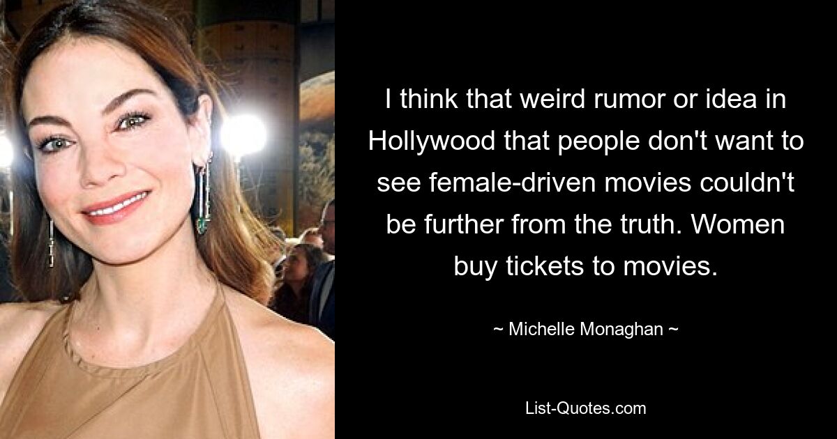 I think that weird rumor or idea in Hollywood that people don't want to see female-driven movies couldn't be further from the truth. Women buy tickets to movies. — © Michelle Monaghan