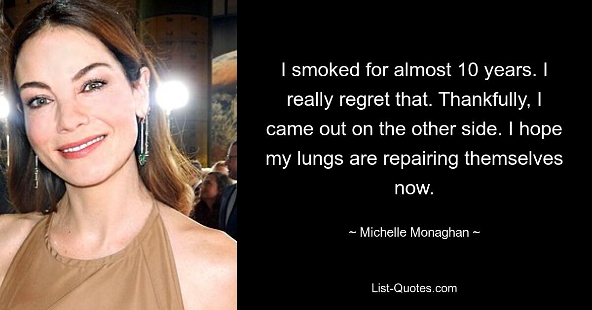 I smoked for almost 10 years. I really regret that. Thankfully, I came out on the other side. I hope my lungs are repairing themselves now. — © Michelle Monaghan