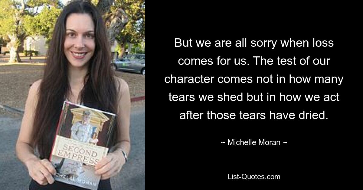 But we are all sorry when loss comes for us. The test of our character comes not in how many tears we shed but in how we act after those tears have dried. — © Michelle Moran