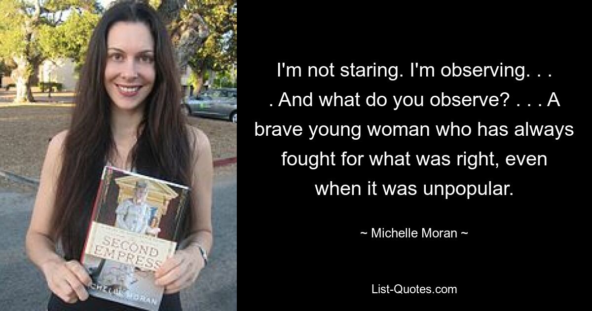 I'm not staring. I'm observing. . . . And what do you observe? . . . A brave young woman who has always fought for what was right, even when it was unpopular. — © Michelle Moran