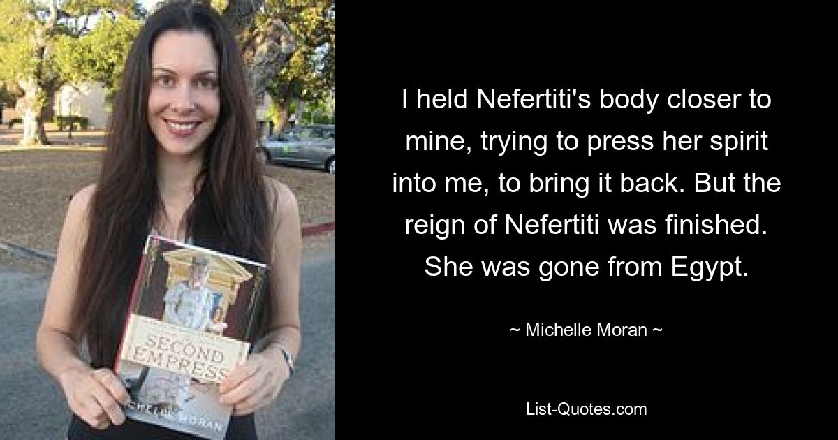 I held Nefertiti's body closer to mine, trying to press her spirit into me, to bring it back. But the reign of Nefertiti was finished. She was gone from Egypt. — © Michelle Moran