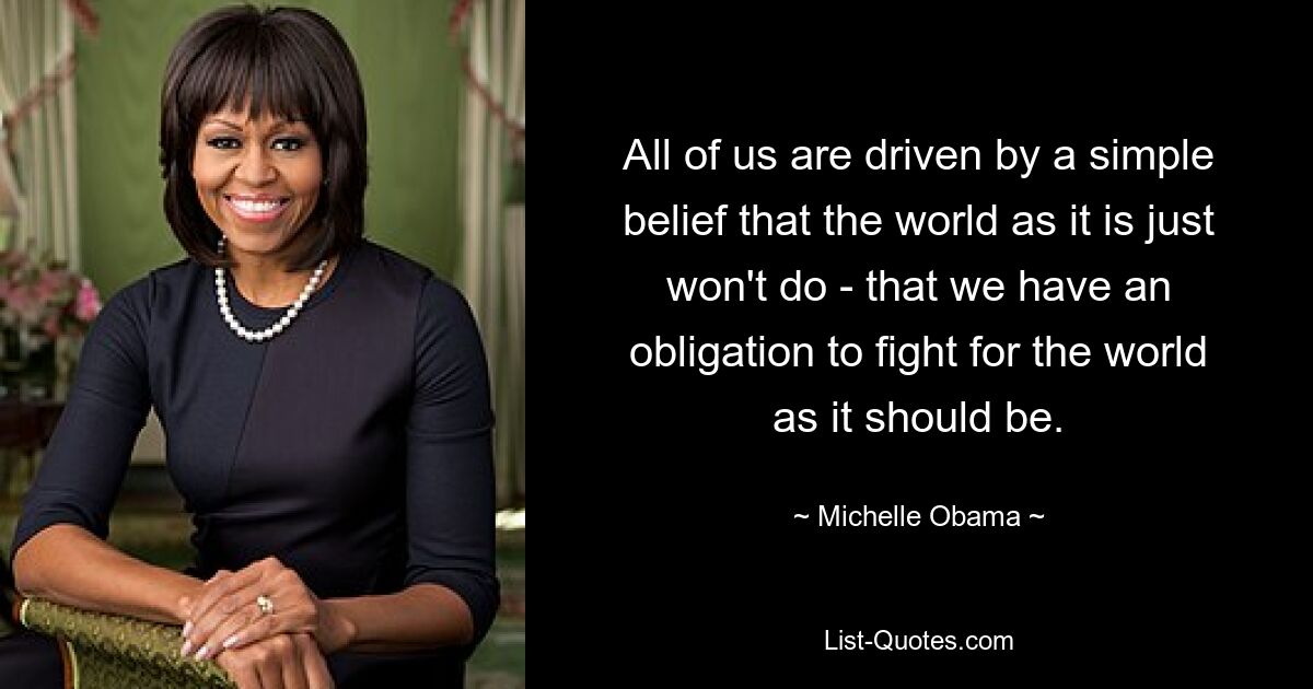 All of us are driven by a simple belief that the world as it is just won't do - that we have an obligation to fight for the world as it should be. — © Michelle Obama