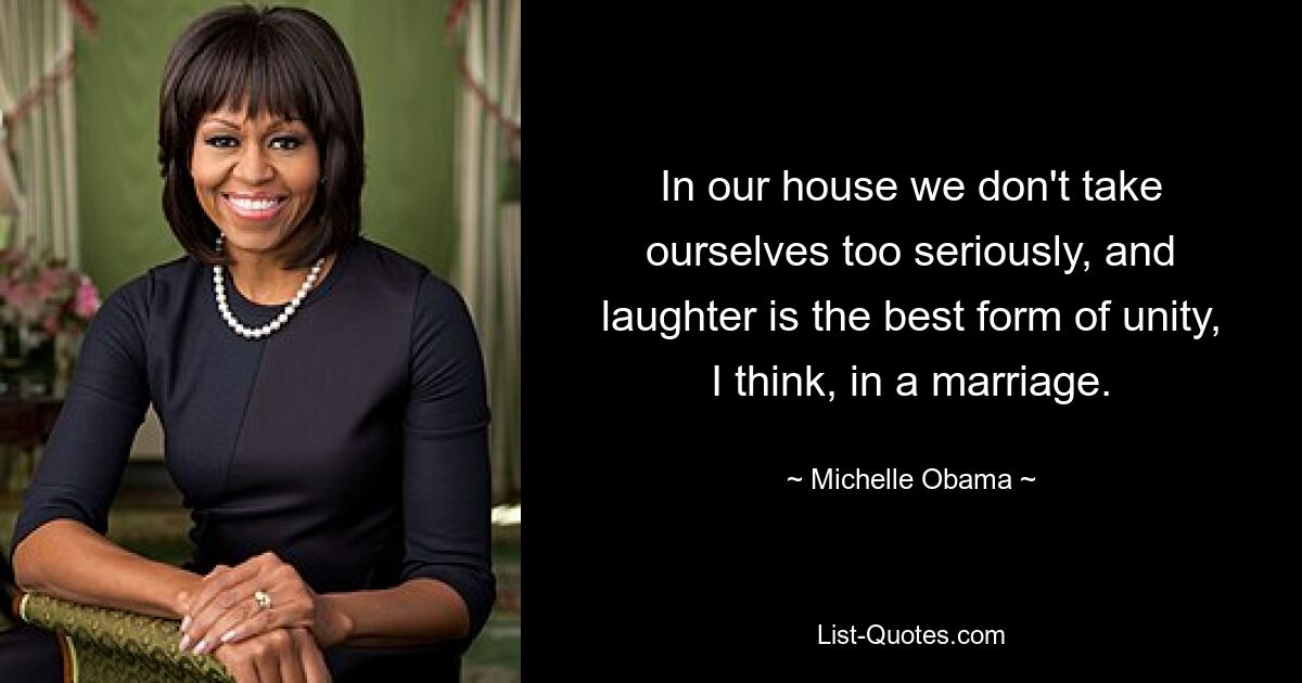 In our house we don't take ourselves too seriously, and laughter is the best form of unity, I think, in a marriage. — © Michelle Obama