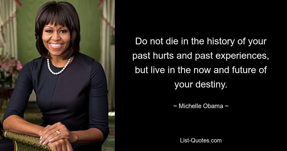 Do not die in the history of your past hurts and past experiences, but live in the now and future of your destiny. — © Michelle Obama