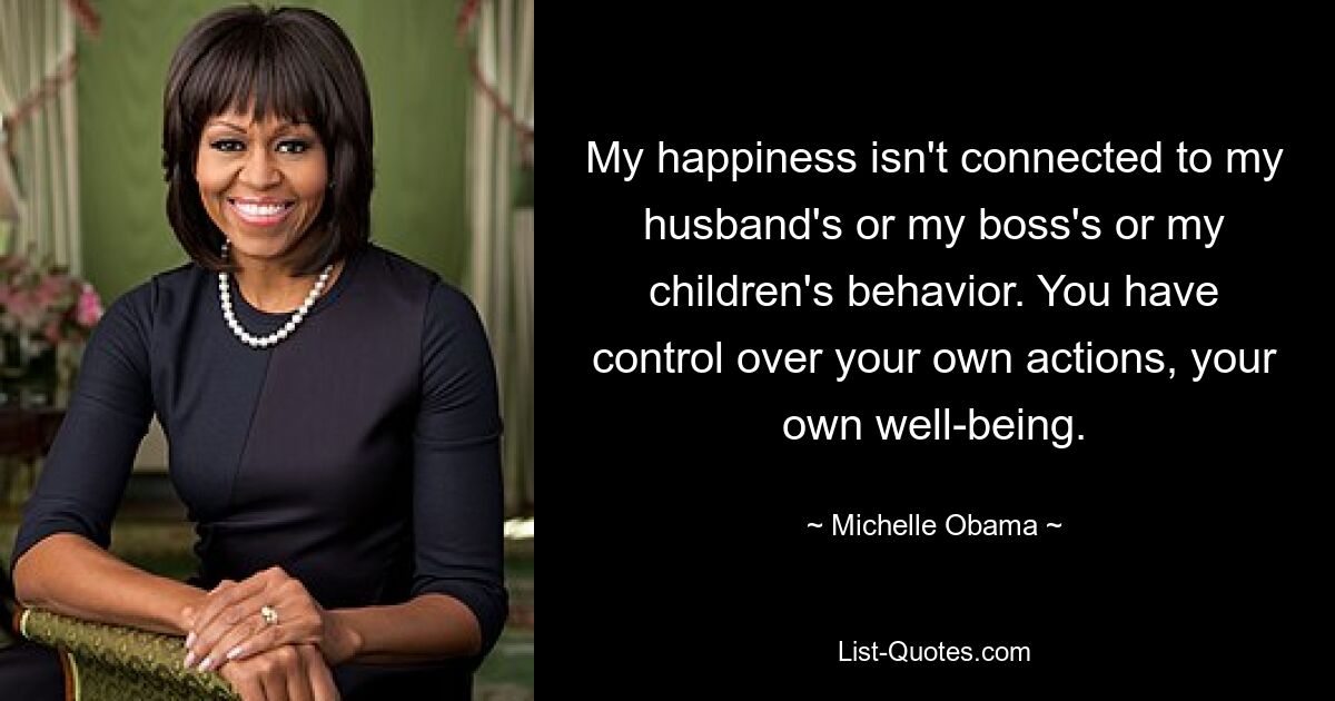 My happiness isn't connected to my husband's or my boss's or my children's behavior. You have control over your own actions, your own well-being. — © Michelle Obama