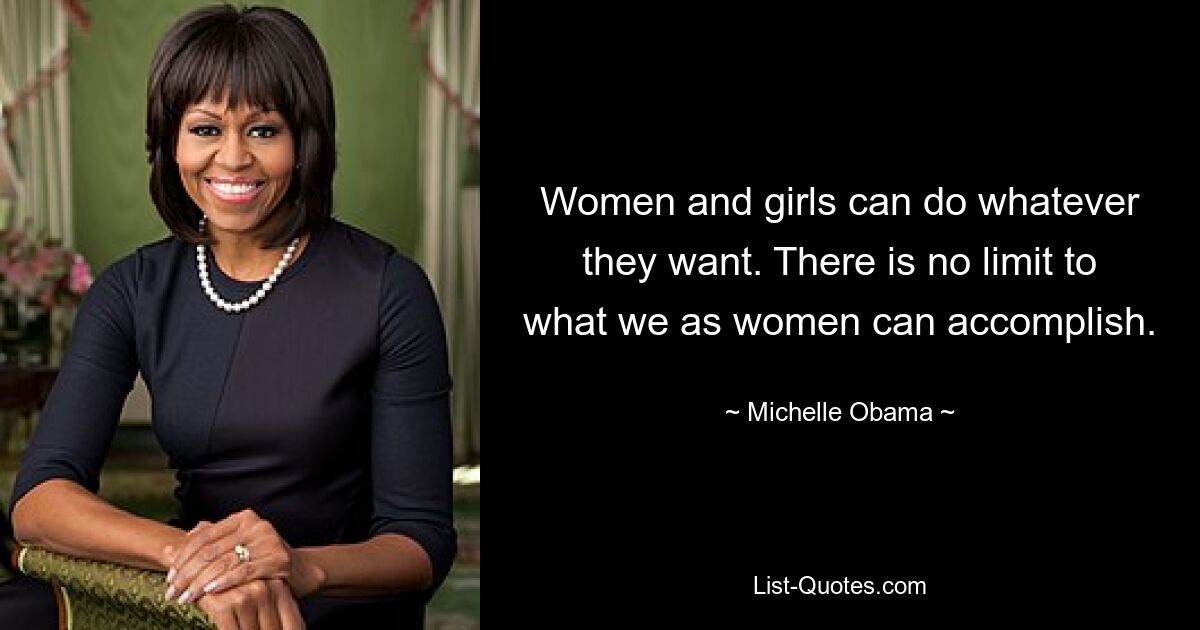 Women and girls can do whatever they want. There is no limit to what we as women can accomplish. — © Michelle Obama