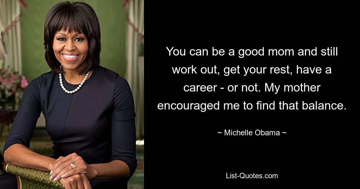 You can be a good mom and still work out, get your rest, have a career - or not. My mother encouraged me to find that balance. — © Michelle Obama