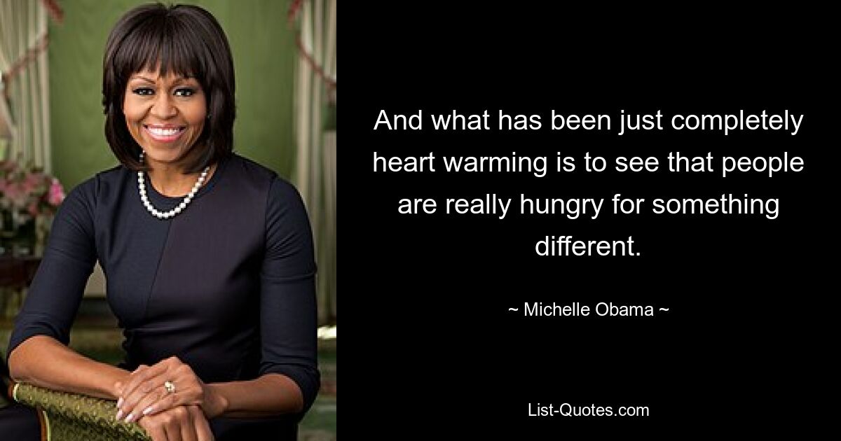 And what has been just completely heart warming is to see that people are really hungry for something different. — © Michelle Obama