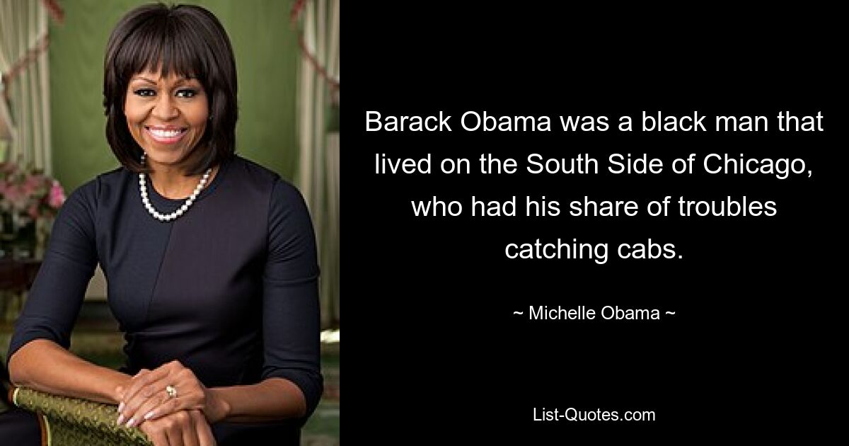 Barack Obama was a black man that lived on the South Side of Chicago, who had his share of troubles catching cabs. — © Michelle Obama