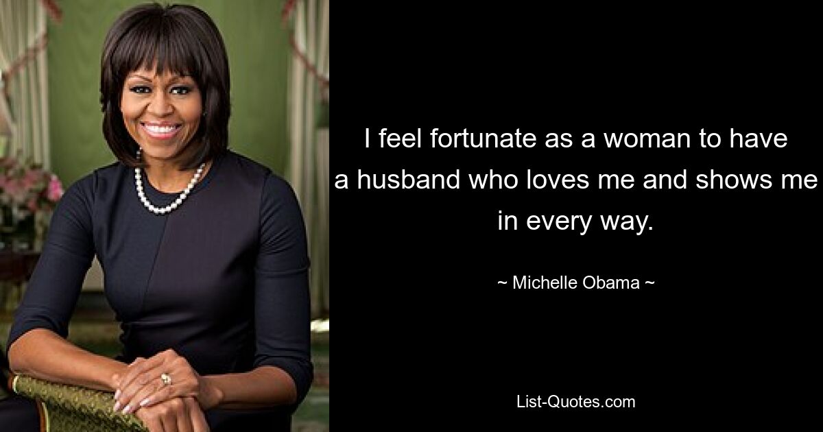 I feel fortunate as a woman to have a husband who loves me and shows me in every way. — © Michelle Obama