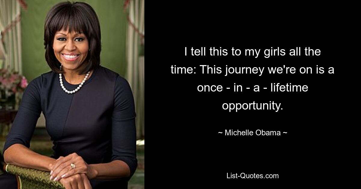 I tell this to my girls all the time: This journey we're on is a once - in - a - lifetime opportunity. — © Michelle Obama