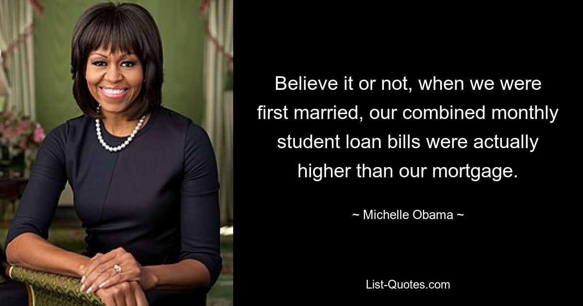 Believe it or not, when we were first married, our combined monthly student loan bills were actually higher than our mortgage. — © Michelle Obama