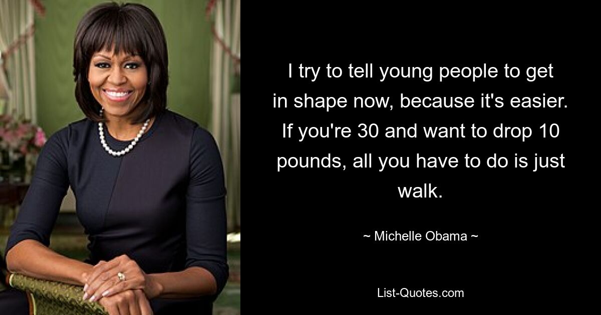 I try to tell young people to get in shape now, because it's easier. If you're 30 and want to drop 10 pounds, all you have to do is just walk. — © Michelle Obama