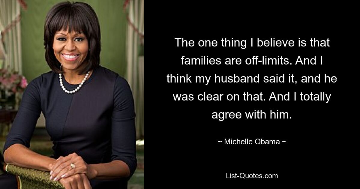 The one thing I believe is that families are off-limits. And I think my husband said it, and he was clear on that. And I totally agree with him. — © Michelle Obama