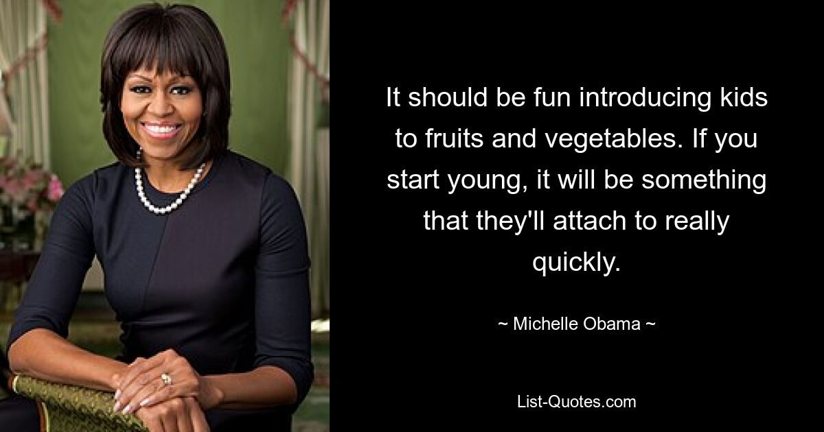 It should be fun introducing kids to fruits and vegetables. If you start young, it will be something that they'll attach to really quickly. — © Michelle Obama