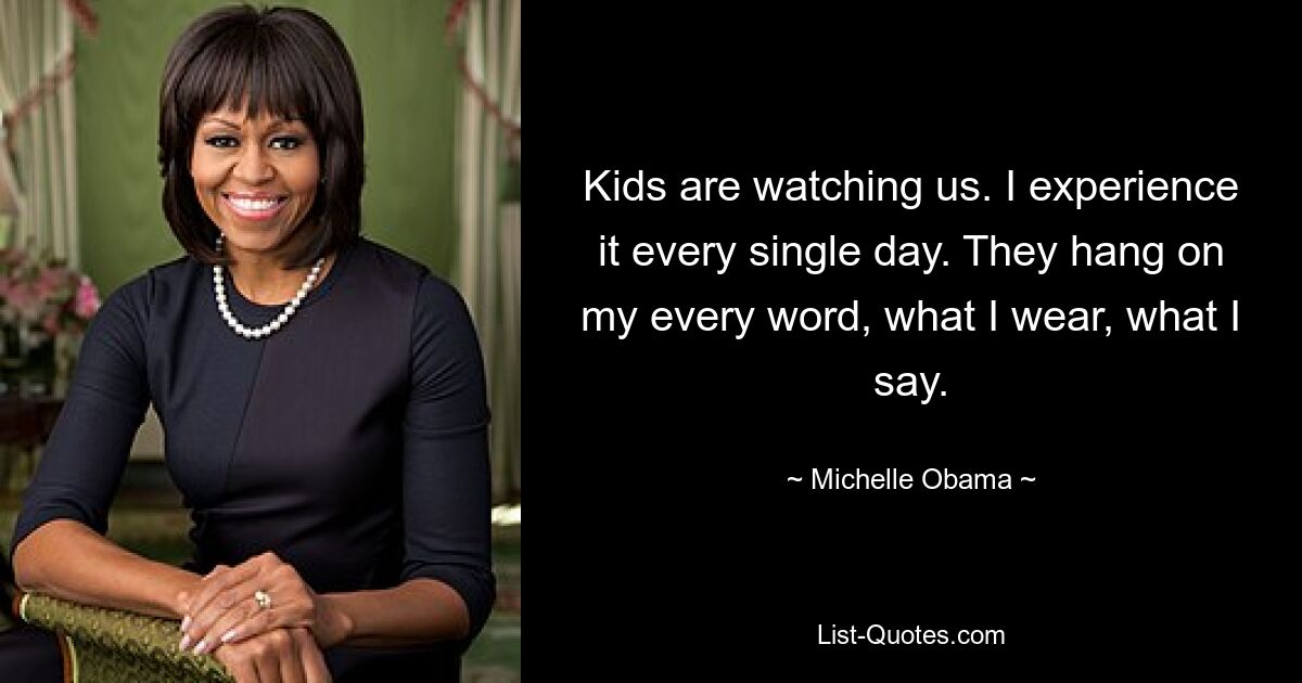 Kids are watching us. I experience it every single day. They hang on my every word, what I wear, what I say. — © Michelle Obama