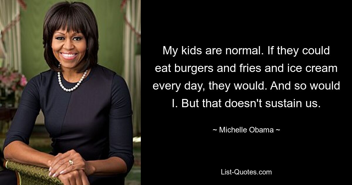 My kids are normal. If they could eat burgers and fries and ice cream every day, they would. And so would I. But that doesn't sustain us. — © Michelle Obama