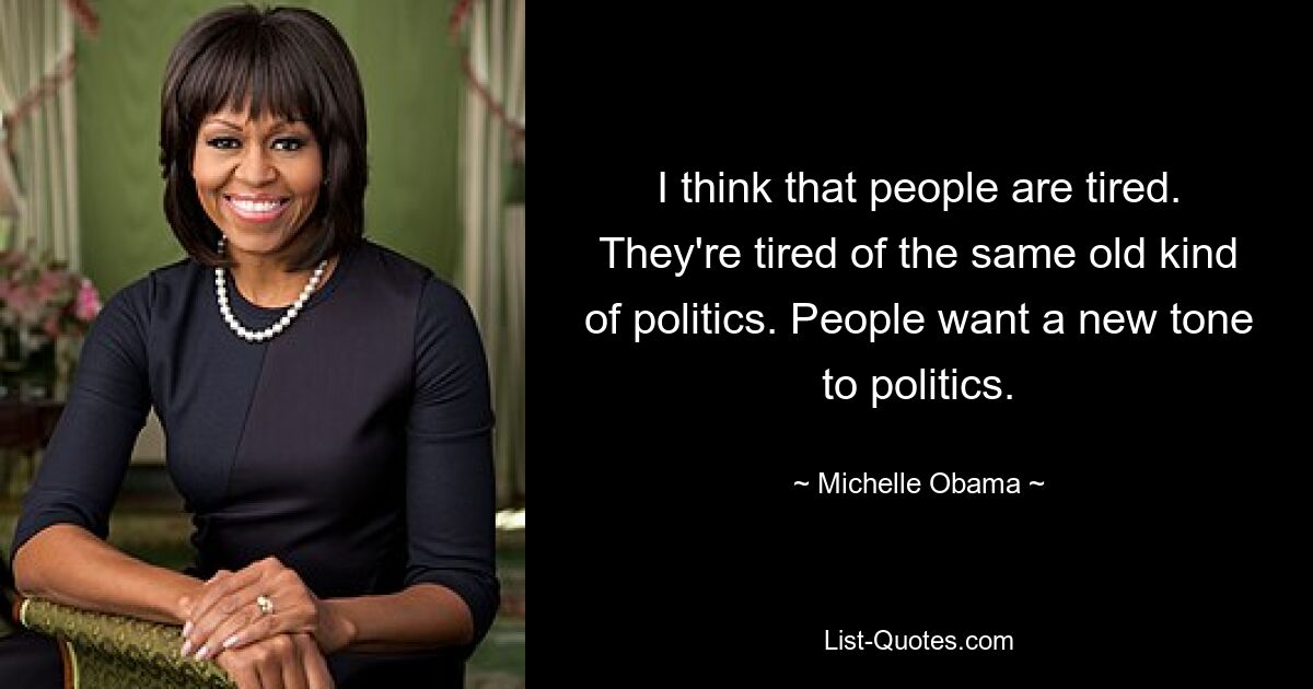 I think that people are tired. They're tired of the same old kind of politics. People want a new tone to politics. — © Michelle Obama