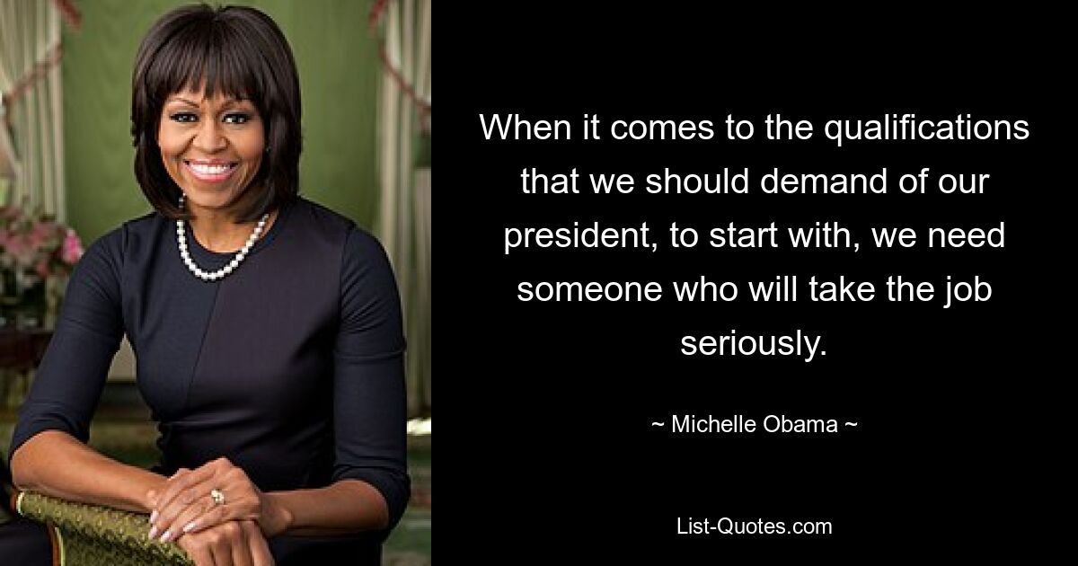 When it comes to the qualifications that we should demand of our president, to start with, we need someone who will take the job seriously. — © Michelle Obama