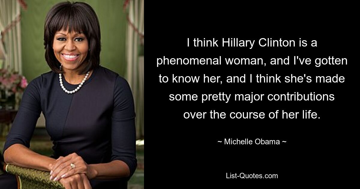 I think Hillary Clinton is a phenomenal woman, and I've gotten to know her, and I think she's made some pretty major contributions over the course of her life. — © Michelle Obama