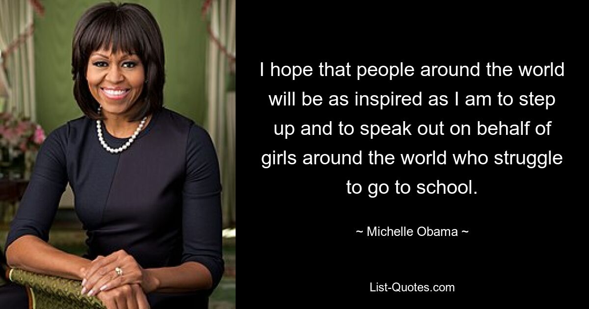 I hope that people around the world will be as inspired as I am to step up and to speak out on behalf of girls around the world who struggle to go to school. — © Michelle Obama