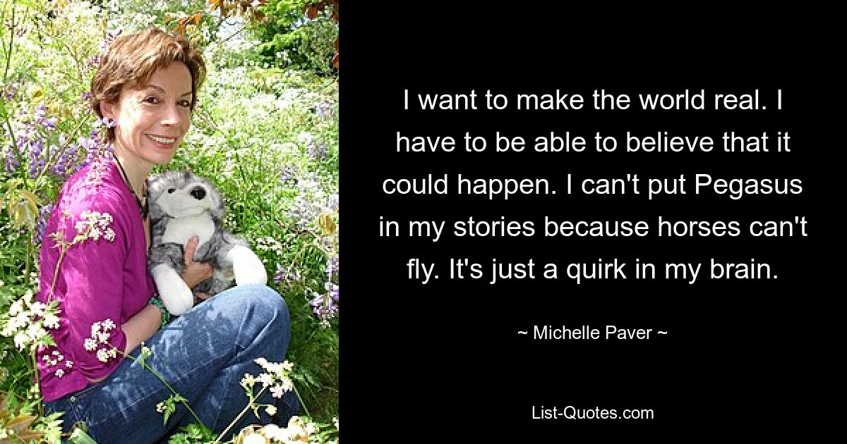 I want to make the world real. I have to be able to believe that it could happen. I can't put Pegasus in my stories because horses can't fly. It's just a quirk in my brain. — © Michelle Paver