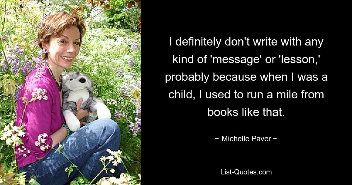 I definitely don't write with any kind of 'message' or 'lesson,' probably because when I was a child, I used to run a mile from books like that. — © Michelle Paver