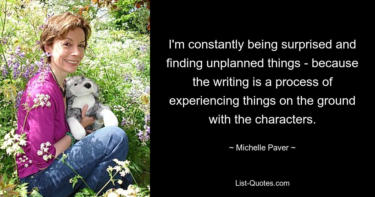 I'm constantly being surprised and finding unplanned things - because the writing is a process of experiencing things on the ground with the characters. — © Michelle Paver