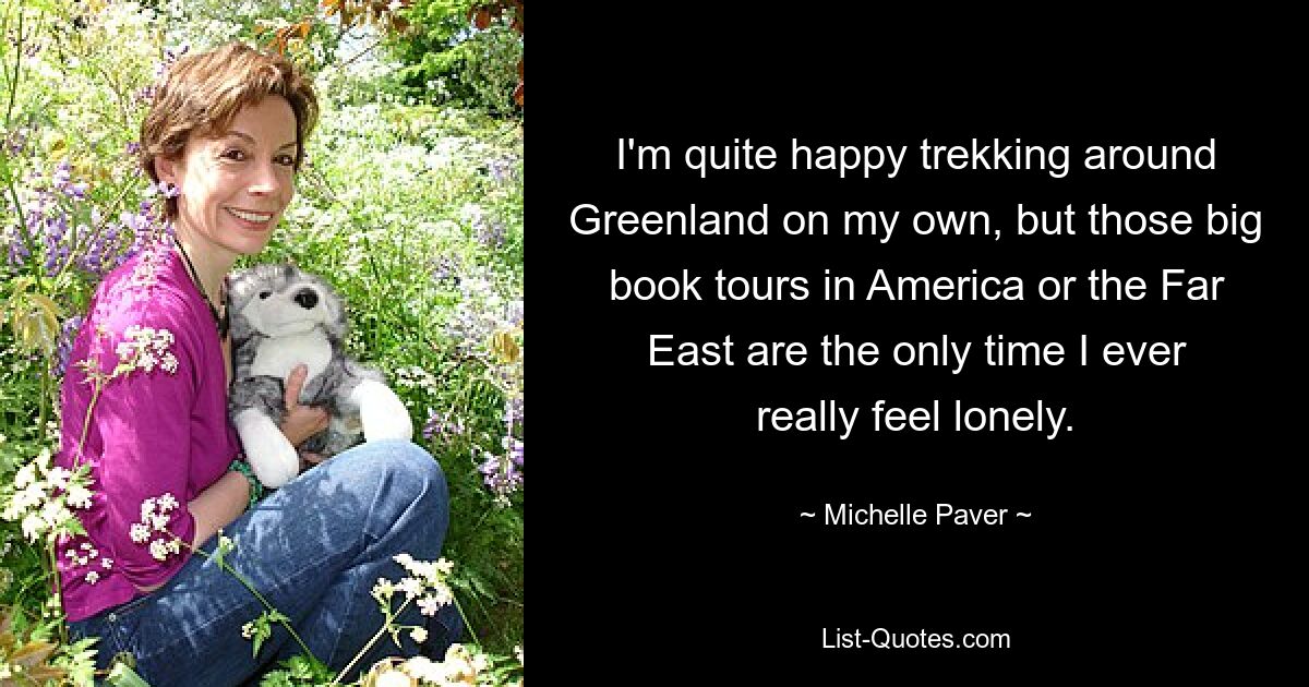 I'm quite happy trekking around Greenland on my own, but those big book tours in America or the Far East are the only time I ever really feel lonely. — © Michelle Paver