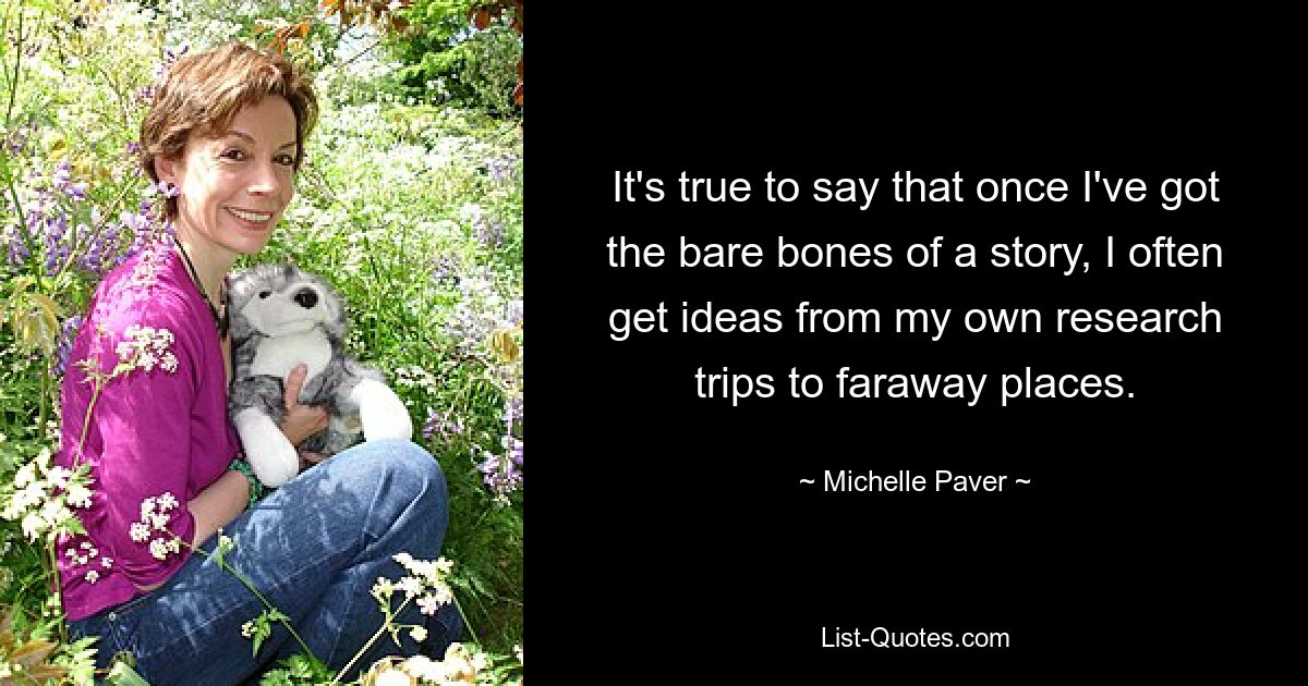 It's true to say that once I've got the bare bones of a story, I often get ideas from my own research trips to faraway places. — © Michelle Paver