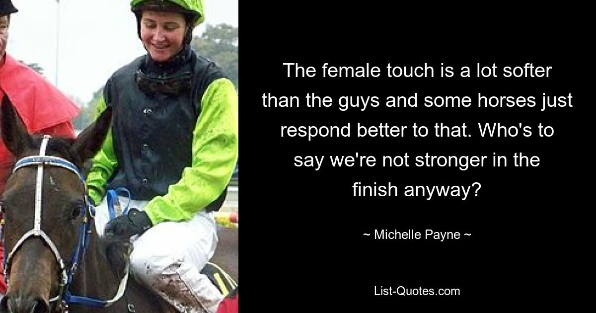 The female touch is a lot softer than the guys and some horses just respond better to that. Who's to say we're not stronger in the finish anyway? — © Michelle Payne