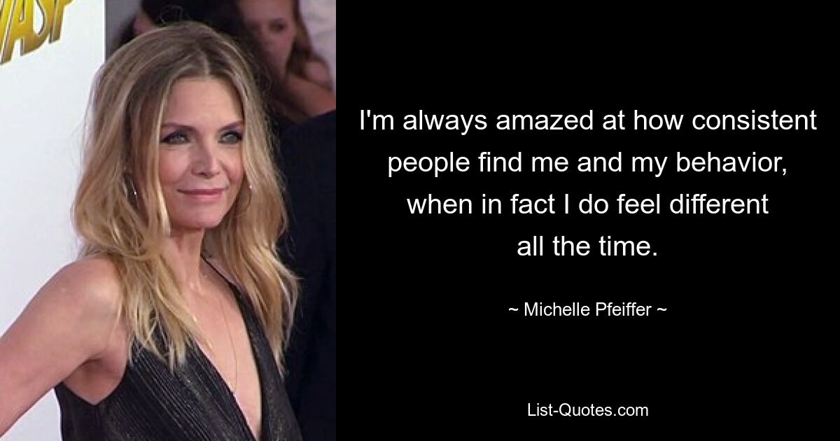 I'm always amazed at how consistent people find me and my behavior, when in fact I do feel different all the time. — © Michelle Pfeiffer