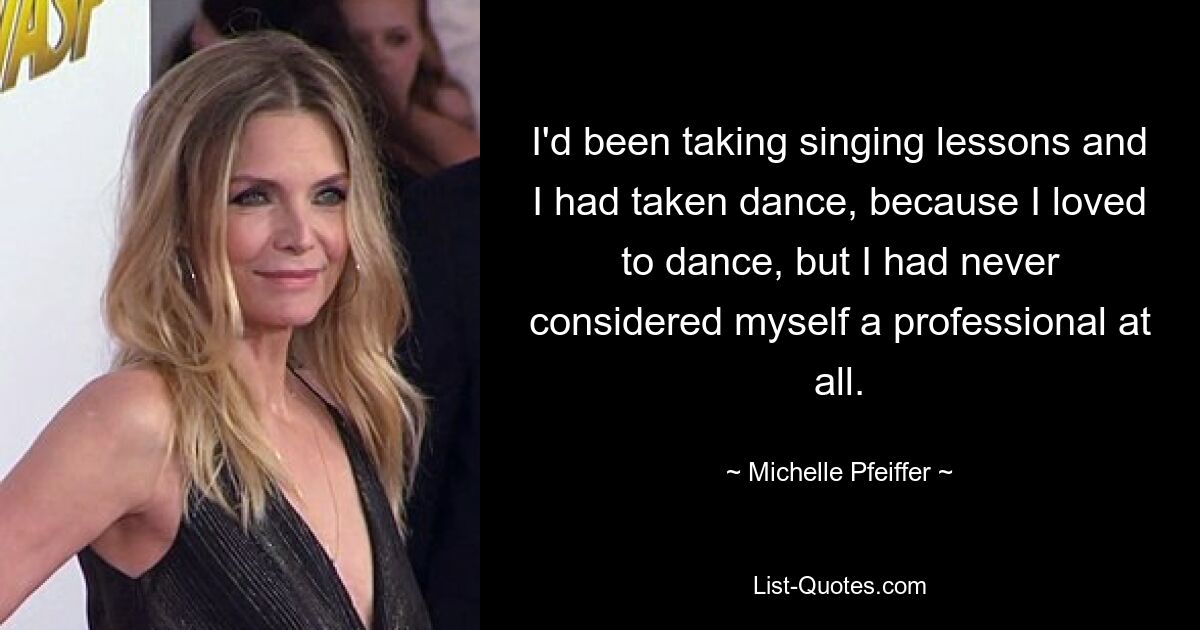 I'd been taking singing lessons and I had taken dance, because I loved to dance, but I had never considered myself a professional at all. — © Michelle Pfeiffer