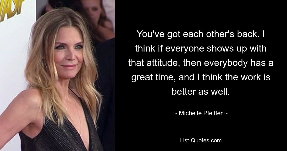 You've got each other's back. I think if everyone shows up with that attitude, then everybody has a great time, and I think the work is better as well. — © Michelle Pfeiffer