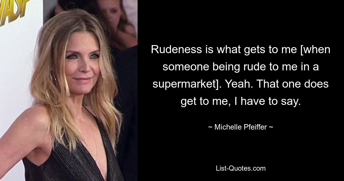 Rudeness is what gets to me [when someone being rude to me in a supermarket]. Yeah. That one does get to me, I have to say. — © Michelle Pfeiffer