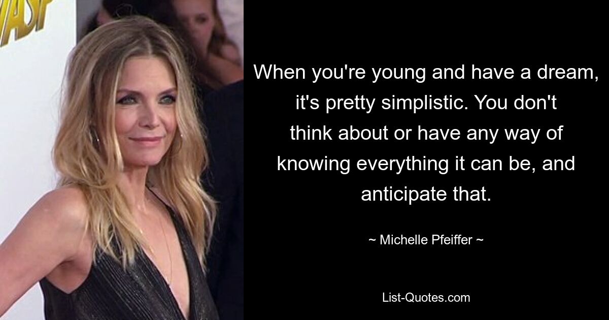 When you're young and have a dream, it's pretty simplistic. You don't think about or have any way of knowing everything it can be, and anticipate that. — © Michelle Pfeiffer