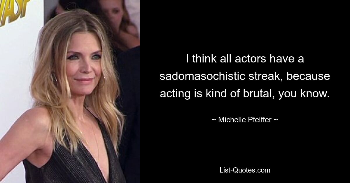 I think all actors have a sadomasochistic streak, because acting is kind of brutal, you know. — © Michelle Pfeiffer