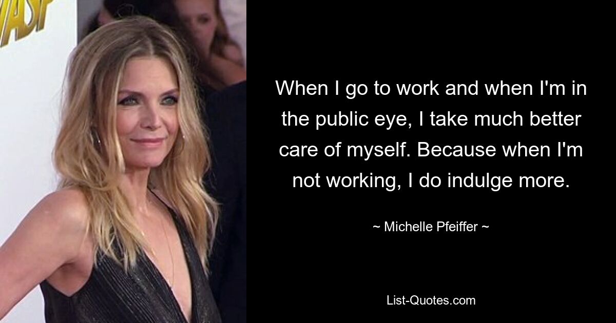 When I go to work and when I'm in the public eye, I take much better care of myself. Because when I'm not working, I do indulge more. — © Michelle Pfeiffer