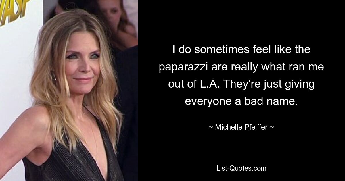 I do sometimes feel like the paparazzi are really what ran me out of L.A. They're just giving everyone a bad name. — © Michelle Pfeiffer