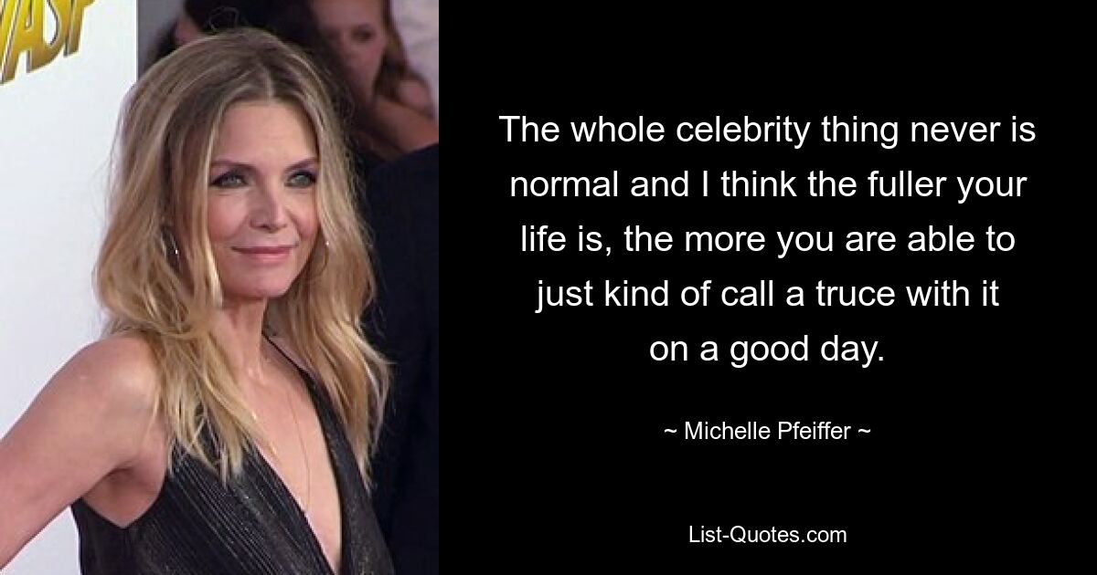 The whole celebrity thing never is normal and I think the fuller your life is, the more you are able to just kind of call a truce with it on a good day. — © Michelle Pfeiffer