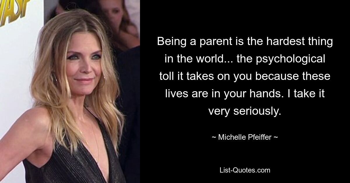 Being a parent is the hardest thing in the world... the psychological toll it takes on you because these lives are in your hands. I take it very seriously. — © Michelle Pfeiffer