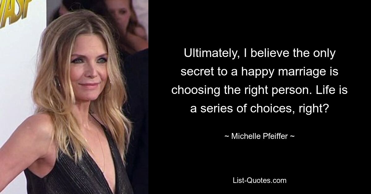 Ultimately, I believe the only secret to a happy marriage is choosing the right person. Life is a series of choices, right? — © Michelle Pfeiffer