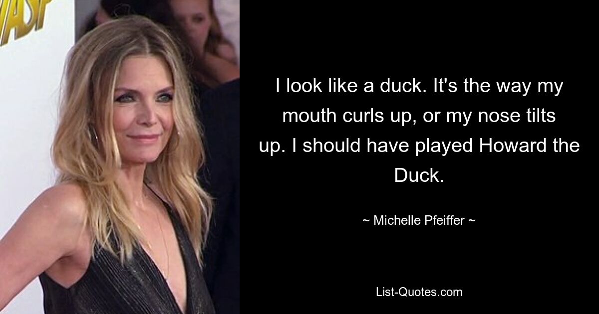 I look like a duck. It's the way my mouth curls up, or my nose tilts up. I should have played Howard the Duck. — © Michelle Pfeiffer