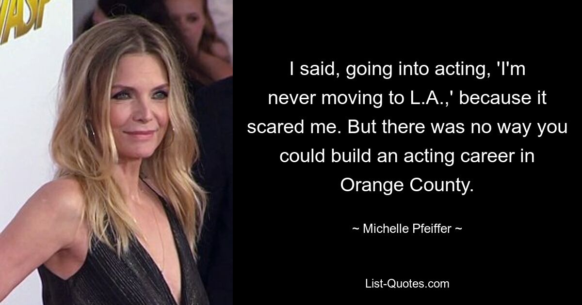 I said, going into acting, 'I'm never moving to L.A.,' because it scared me. But there was no way you could build an acting career in Orange County. — © Michelle Pfeiffer