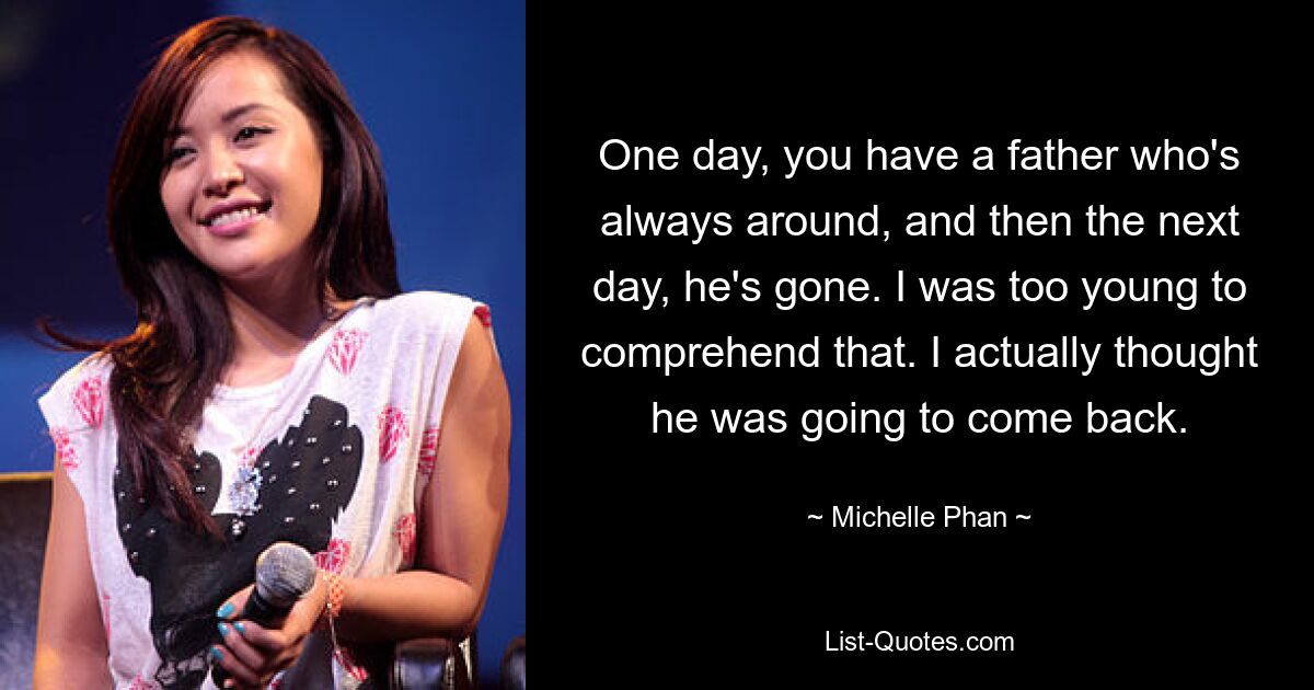 One day, you have a father who's always around, and then the next day, he's gone. I was too young to comprehend that. I actually thought he was going to come back. — © Michelle Phan