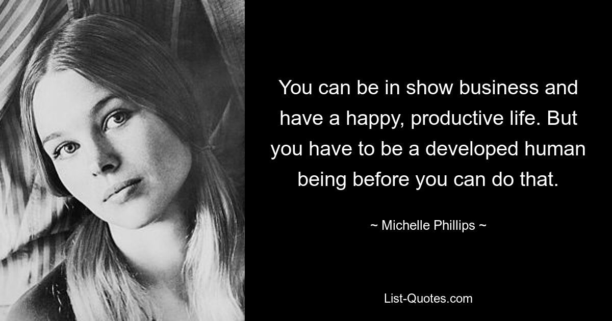 You can be in show business and have a happy, productive life. But you have to be a developed human being before you can do that. — © Michelle Phillips