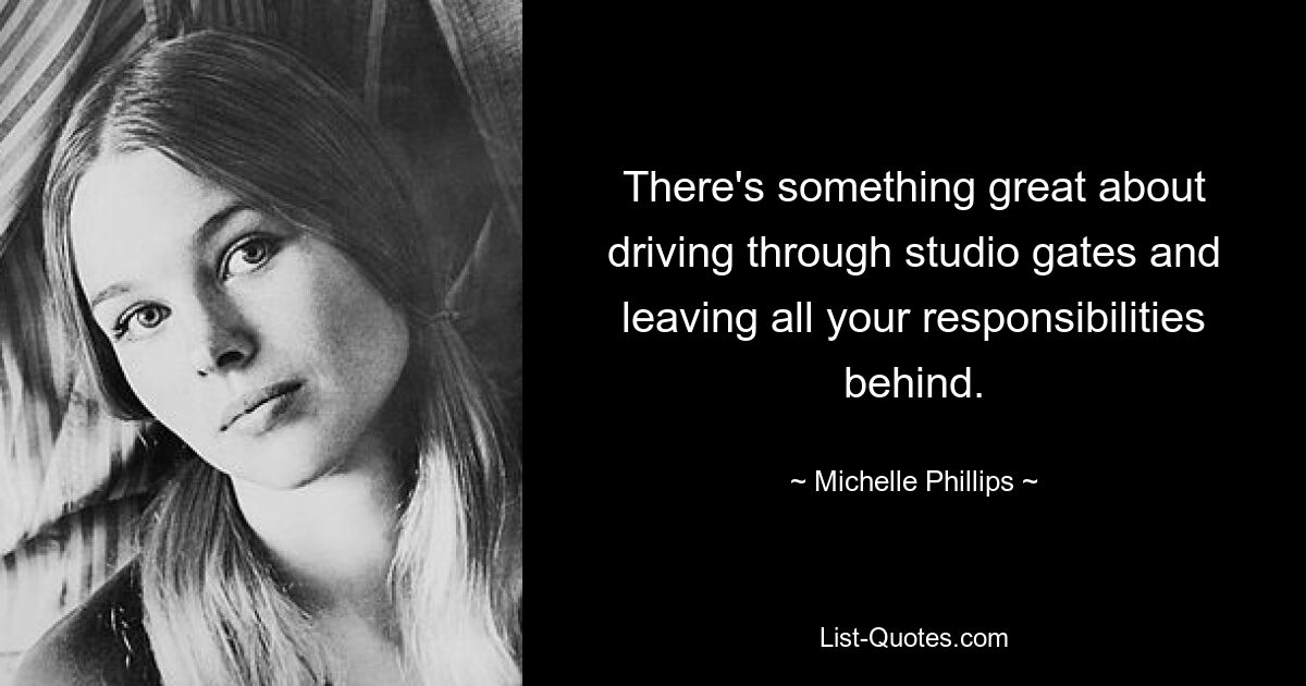 There's something great about driving through studio gates and leaving all your responsibilities behind. — © Michelle Phillips