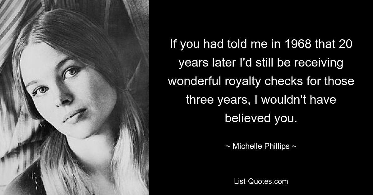 Wenn Sie mir 1968 gesagt hätten, dass ich 20 Jahre später für diese drei Jahre immer noch wunderbare Tantiemenschecks erhalten würde, hätte ich Ihnen nicht geglaubt. — © Michelle Phillips 