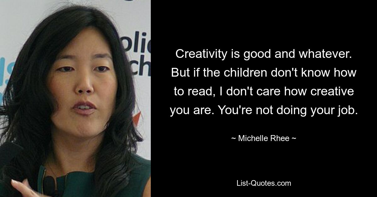 Creativity is good and whatever. But if the children don't know how to read, I don't care how creative you are. You're not doing your job. — © Michelle Rhee