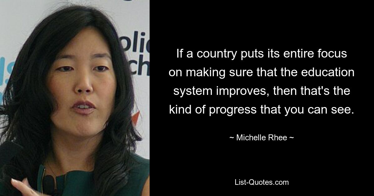 If a country puts its entire focus on making sure that the education system improves, then that's the kind of progress that you can see. — © Michelle Rhee